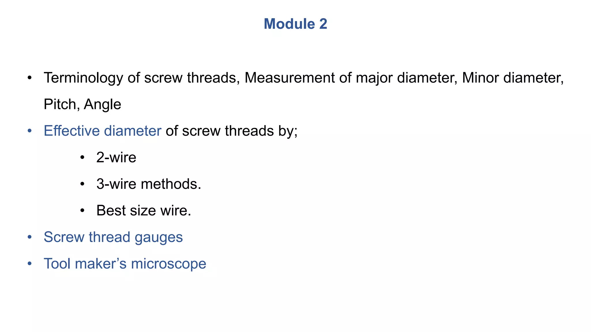 Module 2
• Terminology of screw threads, Measurement of major diameter, Minor diameter,
Pitch, Angle
• Effective diameter of screw threads by;
• 2-wire
• 3-wire methods.
• Best size wire.
• Screw thread gauges
• Tool maker’s microscope
 