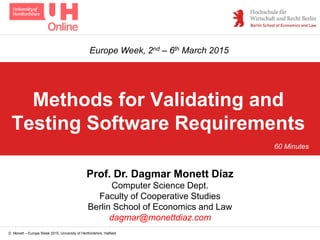 D. Monett – Europe Week 2015, University of Hertfordshire, Hatfield
Methods for Validating and
Testing Software Requirements
Prof. Dr. Dagmar Monett Díaz
Computer Science Dept.
Faculty of Cooperative Studies
Berlin School of Economics and Law
dagmar@monettdiaz.com
Europe Week, 2nd – 6th March 2015
60 Minutes
 