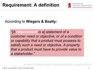 D. Monett – Europe Week 2015, University of Hertfordshire, Hatfield 13
Requirement: A definition
According to Wiegers & Beatty:
“[A requirement is a] statement of a
customer need or objective, or of a condition
or capability that a product must possess to
satisfy such a need or objective. A property
that a product must have to provide value to
a stakeholder.”
See lecture “A Structured Approach to Requirements Analysis” for more on this topic!
 