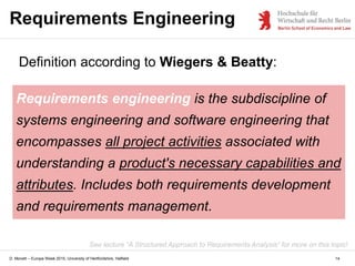 D. Monett – Europe Week 2015, University of Hertfordshire, Hatfield
Requirements Engineering
Definition according to Wiegers & Beatty:
Requirements engineering is the subdiscipline of
systems engineering and software engineering that
encompasses all project activities associated with
understanding a product's necessary capabilities and
attributes. Includes both requirements development
and requirements management.
14
See lecture “A Structured Approach to Requirements Analysis” for more on this topic!
 