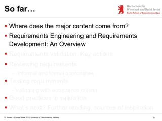 D. Monett – Europe Week 2015, University of Hertfordshire, Hatfield 31
So far…
 Where does the major content come from?
 Requirements Engineering and Requirements
Development: An Overview
 Requirements validation. Key actions
 Reviewing requirements
- Informal and formal approaches
 Testing requirements
- Validating with acceptance criteria
 Good practices in validation
 What’s next? Further reading, sources of inspiration
 