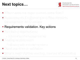 D. Monett – Europe Week 2015, University of Hertfordshire, Hatfield 32
Next topics…
 Where does the major content come from?
 Requirements Engineering and Requirements
Development: An Overview
 Requirements validation. Key actions
 Reviewing requirements
- Informal and formal approaches
 Testing requirements
- Validating with acceptance criteria
 Good practices in validation
 What’s next? Further reading, sources of inspiration
 