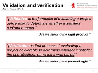 D. Monett – Europe Week 2015, University of Hertfordshire, Hatfield
Validation and verification
36
Acc. to Wiegers & Beatty
“[Validation is the] process of evaluating a project
deliverable to determine whether it satisfies
customer needs.”
‘Are we building the right product?’
“[Verification is the] process of evaluating a
project deliverable to determine whether it satisfies
the specifications on which it was based.”
‘Are we building the product right?’
 