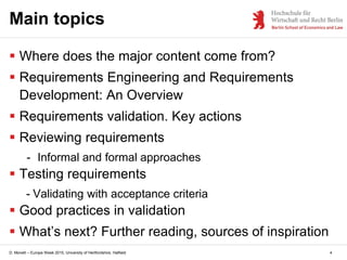 D. Monett – Europe Week 2015, University of Hertfordshire, Hatfield 4
Main topics
 Where does the major content come from?
 Requirements Engineering and Requirements
Development: An Overview
 Requirements validation. Key actions
 Reviewing requirements
- Informal and formal approaches
 Testing requirements
- Validating with acceptance criteria
 Good practices in validation
 What’s next? Further reading, sources of inspiration
 