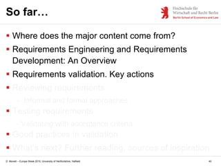 D. Monett – Europe Week 2015, University of Hertfordshire, Hatfield 40
So far…
 Where does the major content come from?
 Requirements Engineering and Requirements
Development: An Overview
 Requirements validation. Key actions
 Reviewing requirements
- Informal and formal approaches
 Testing requirements
- Validating with acceptance criteria
 Good practices in validation
 What’s next? Further reading, sources of inspiration
 