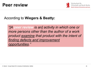 D. Monett – Europe Week 2015, University of Hertfordshire, Hatfield
Peer review
46
“[A peer review is an] activity in which one or
more persons other than the author of a work
product examine that product with the intent of
finding defects and improvement
opportunities.”
According to Wiegers & Beatty:
 