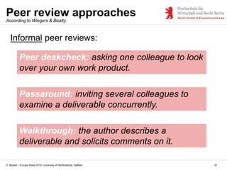 D. Monett – Europe Week 2015, University of Hertfordshire, Hatfield
Peer review approaches
47
Peer deskcheck: asking one colleague to look
over your own work product.
According to Wiegers & Beatty
Passaround: inviting several colleagues to
examine a deliverable concurrently.
Walkthrough: the author describes a
deliverable and solicits comments on it.
Informal peer reviews:
 