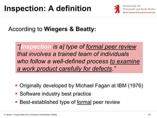D. Monett – Europe Week 2015, University of Hertfordshire, Hatfield 49
Inspection: A definition
According to Wiegers & Beatty:
“[Inspection is a] type of formal peer review
that involves a trained team of individuals
who follow a well-defined process to examine
a work product carefully for defects.”
 Originally developed by Michael Fagan at IBM (1976)
 Software industry best practice
 Best-established type of formal peer review
 