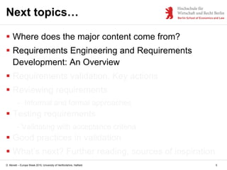 D. Monett – Europe Week 2015, University of Hertfordshire, Hatfield 5
Next topics…
 Where does the major content come from?
 Requirements Engineering and Requirements
Development: An Overview
 Requirements validation. Key actions
 Reviewing requirements
- Informal and formal approaches
 Testing requirements
- Validating with acceptance criteria
 Good practices in validation
 What’s next? Further reading, sources of inspiration
 