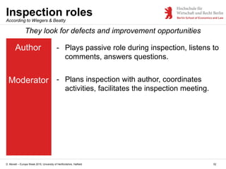 D. Monett – Europe Week 2015, University of Hertfordshire, Hatfield 52
Inspection roles
Author
Moderator
They look for defects and improvement opportunities
- Plays passive role during inspection, listens to
comments, answers questions.
- Plans inspection with author, coordinates
activities, facilitates the inspection meeting.
According to Wiegers & Beatty
 