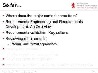 D. Monett – Europe Week 2015, University of Hertfordshire, Hatfield 58
So far…
 Where does the major content come from?
 Requirements Engineering and Requirements
Development: An Overview
 Requirements validation. Key actions
 Reviewing requirements
- Informal and formal approaches
 Testing requirements
- Validating with acceptance criteria
 Good practices in validation
 What’s next? Further reading, sources of inspiration
 