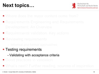 D. Monett – Europe Week 2015, University of Hertfordshire, Hatfield 59
Next topics…
 Where does the major content come from?
 Requirements Engineering and Requirements
Development: An Overview
 Requirements validation. Key actions
 Reviewing requirements
- Informal and formal approaches
 Testing requirements
- Validating with acceptance criteria
 Good practices in validation
 What’s next? Further reading, sources of inspiration
 