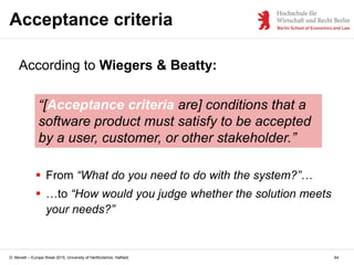 D. Monett – Europe Week 2015, University of Hertfordshire, Hatfield
Acceptance criteria
64
According to Wiegers & Beatty:
“[Acceptance criteria are] conditions that a
software product must satisfy to be accepted
by a user, customer, or other stakeholder.”
 From “What do you need to do with the system?”…
 …to “How would you judge whether the solution meets
your needs?”
 