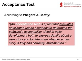 D. Monett – Europe Week 2015, University of Hertfordshire, Hatfield
Acceptance Test
65
According to Wiegers & Beatty:
“[An acceptance test is a] test that evaluates
anticipated usage scenarios to determine the
software's acceptability. Used in agile
development both to express details about a
user story and to determine whether a user
story is fully and correctly implemented.”
 