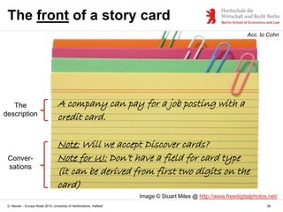 D. Monett – Europe Week 2015, University of Hertfordshire, Hatfield 66
The front of a story card
Acc. to Cohn
Image © Stuart Miles @ http://www.freedigitalphotos.net/
Conver-
sations
The
description
A company can pay for a job posting with a
credit card.
Note: Will we accept Discover cards?
Note for UI: Don’t have a field for card type
(it can be derived from first two digits on the
card)
 