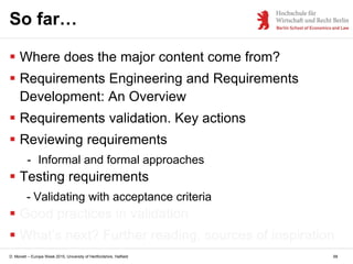 D. Monett – Europe Week 2015, University of Hertfordshire, Hatfield 68
So far…
 Where does the major content come from?
 Requirements Engineering and Requirements
Development: An Overview
 Requirements validation. Key actions
 Reviewing requirements
- Informal and formal approaches
 Testing requirements
- Validating with acceptance criteria
 Good practices in validation
 What’s next? Further reading, sources of inspiration
 