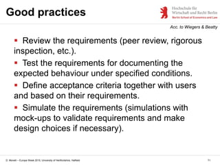 D. Monett – Europe Week 2015, University of Hertfordshire, Hatfield
Good practices
 Review the requirements (peer review, rigorous
inspection, etc.).
 Test the requirements for documenting the
expected behaviour under specified conditions.
 Define acceptance criteria together with users
and based on their requirements.
 Simulate the requirements (simulations with
mock-ups to validate requirements and make
design choices if necessary).
71
Acc. to Wiegers & Beatty
 