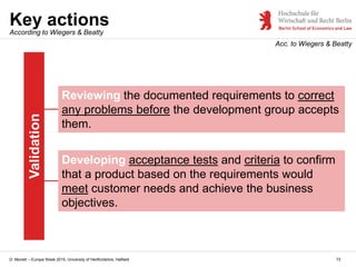 D. Monett – Europe Week 2015, University of Hertfordshire, Hatfield
Key actions
73
Acc. to Wiegers & Beatty
Validation
Reviewing the documented requirements to correct
any problems before the development group accepts
them.
Developing acceptance tests and criteria to confirm
that a product based on the requirements would
meet customer needs and achieve the business
objectives.
According to Wiegers & Beatty
 