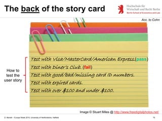 D. Monett – Europe Week 2015, University of Hertfordshire, Hatfield 75
The back of the story card
Image © Stuart Miles @ http://www.freedigitalphotos.net/
How to
test the
user story
Test with Visa/MasterCard/American Express.
Acc. to Cohn
Test with Diner’s Club.
Test with good/bad/missing card ID numbers.
Test with expired cards.
Test with over $100 and under $100.
(fail)
(pass)
 