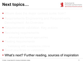 D. Monett – Europe Week 2015, University of Hertfordshire, Hatfield 77
Next topics…
 Where does the major content come from?
 Requirements Engineering and Requirements
Development: An Overview
 Requirements validation. Key actions
 Reviewing requirements
- Informal and formal approaches
 Testing requirements
- Validating with acceptance criteria
 Good practices in validation
 What’s next? Further reading, sources of inspiration
 