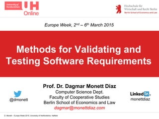 D. Monett – Europe Week 2015, University of Hertfordshire, Hatfield
Methods for Validating and
Testing Software Requirements
Prof. Dr. Dagmar Monett Díaz
Computer Science Dept.
Faculty of Cooperative Studies
Berlin School of Economics and Law
dagmar@monettdiaz.com
Europe Week, 2nd – 6th March 2015
monettdiaz@dmonett
 