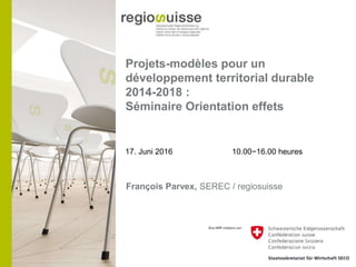 Projets-modèles pour un
développement territorial durable
2014-2018 :
Séminaire Orientation effets
17. Juni 2016 10.00−16.00 heures
François Parvex, SEREC / regiosuisse
 