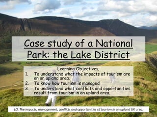 Case study of a National
Park: the Lake District
Learning Objectives;
1. To understand what the impacts of tourism are
on an upland area.
2. To know how tourism is managed
3. To understand what conflicts and opportunities
result from tourism in an upland area.
LO: The impacts, management, conflicts and opportunities of tourism in an upland UK area.
 