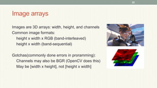 Image arrays
Images are 3D arrays: width, height, and channels
Common image formats:
height x width x RGB (band-interleaved)
height x width (band-sequential)
Gotchas(commonly done errors in proramming):
Channels may also be BGR (OpenCV does this)
May be [width x height], not [height x width]
22
 
