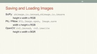 Saving and Loading Images
SciPy: skimage.io.imread,skimage.io.imsave
height x width x RGB
PIL / Pillow: PIL.Image.open, Image.save
width x height x RGB
OpenCV: cv2.imread, cv2.imwrite
height x width x BGR
23
 