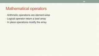 Mathematical operators
• Arithmetic operations are element-wise
• Logical operator return a bool array
• In place operations modify the array
24
 