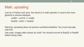 Math, upcasting
Just as in Python and Java, the result of a math operator is cast to the more
general or precise datatype.
uint64 + uint16 => uint64
float32 / int32 => float32
Warning: upcasting does not prevent overflow/underflow. You must manually
cast first.
Use case: images often stored as uint8. You should convert to float32 or float64
before doing math.
28
 