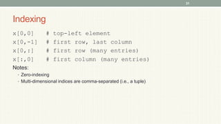 Indexing
x[0,0] # top-left element
x[0,-1] # first row, last column
x[0,:] # first row (many entries)
x[:,0] # first column (many entries)
Notes:
• Zero-indexing
• Multi-dimensional indices are comma-separated (i.e., a tuple)
31
 