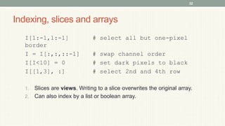 Indexing, slices and arrays
I[1:-1,1:-1] # select all but one-pixel
border
I = I[:,:,::-1] # swap channel order
I[I<10] = 0 # set dark pixels to black
I[[1,3], :] # select 2nd and 4th row
1. Slices are views. Writing to a slice overwrites the original array.
2. Can also index by a list or boolean array.
32
 