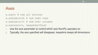 Axes
a.sum() # sum all entries
a.sum(axis=0) # sum over rows
a.sum(axis=1) # sum over columns
a.sum(axis=1, keepdims=True)
1. Use the axis parameter to control which axis NumPy operates on
2. Typically, the axis specified will disappear, keepdims keeps all dimensions
34
 
