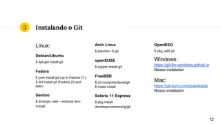 Instalando o Git
Linux:
Debian/Ubuntu
$ apt-get install git
Fedora
$ yum install git (up to Fedora 21)
$ dnf install git (Fedora 22 and
later)
Gentoo
$ emerge --ask --verbose dev-
vcs/git
Arch Linux
$ pacman -S git
openSUSE
$ zypper install git
FreeBSD
$ cd /usr/ports/devel/git
$ make install
Solaris 11 Express
$ pkg install
developer/versioning/git
OpenBSD
$ pkg_add git
Windows:
https://git-for-windows.github.io
Nosso instalador
Mac:
https://git-scm.com/downloads
Nosso instalador
12
3
 