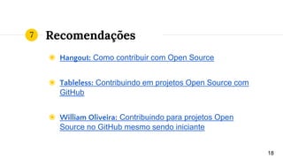 Recomendações
◉ Hangout: Como contribuir com Open Source
◉ Tableless: Contribuindo em projetos Open Source com
GitHub
◉ William Oliveira: Contribuindo para projetos Open
Source no GitHub mesmo sendo iniciante
18
7
 