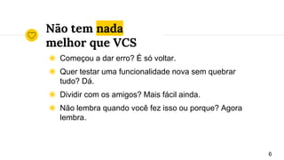 Não tem nada
melhor que VCS
◉ Começou a dar erro? É só voltar.
◉ Quer testar uma funcionalidade nova sem quebrar
tudo? Dá.
◉ Dividir com os amigos? Mais fácil ainda.
◉ Não lembra quando você fez isso ou porque? Agora
lembra.
6
 