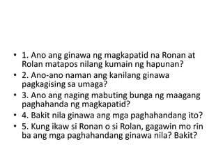 • 1. Ano ang ginawa ng magkapatid na Ronan at
Rolan matapos nilang kumain ng hapunan?
• 2. Ano-ano naman ang kanilang ginawa
pagkagising sa umaga?
• 3. Ano ang naging mabuting bunga ng maagang
paghahanda ng magkapatid?
• 4. Bakit nila ginawa ang mga paghahandang ito?
• 5. Kung ikaw si Ronan o si Rolan, gagawin mo rin
ba ang mga paghahandang ginawa nila? Bakit?
 