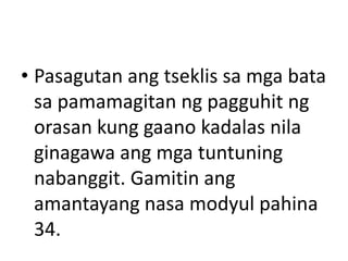 • Pasagutan ang tseklis sa mga bata
sa pamamagitan ng pagguhit ng
orasan kung gaano kadalas nila
ginagawa ang mga tuntuning
nabanggit. Gamitin ang
amantayang nasa modyul pahina
34.
 
