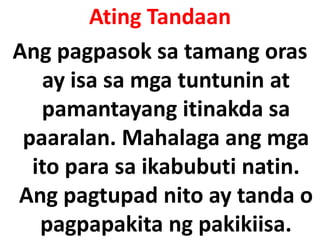Ating Tandaan
Ang pagpasok sa tamang oras
ay isa sa mga tuntunin at
pamantayang itinakda sa
paaralan. Mahalaga ang mga
ito para sa ikabubuti natin.
Ang pagtupad nito ay tanda o
pagpapakita ng pakikiisa.
 