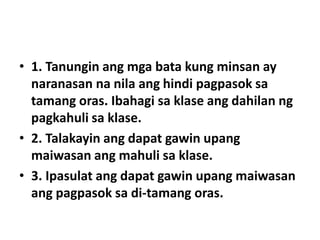 • 1. Tanungin ang mga bata kung minsan ay
naranasan na nila ang hindi pagpasok sa
tamang oras. Ibahagi sa klase ang dahilan ng
pagkahuli sa klase.
• 2. Talakayin ang dapat gawin upang
maiwasan ang mahuli sa klase.
• 3. Ipasulat ang dapat gawin upang maiwasan
ang pagpasok sa di-tamang oras.
 
