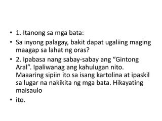 • 1. Itanong sa mga bata:
• Sa inyong palagay, bakit dapat ugaliing maging
maagap sa lahat ng oras?
• 2. Ipabasa nang sabay-sabay ang “Gintong
Aral”. Ipaliwanag ang kahulugan nito.
Maaaring sipiin ito sa isang kartolina at ipaskil
sa lugar na nakikita ng mga bata. Hikayating
maisaulo
• ito.
 