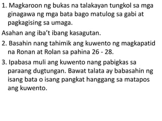 1. Magkaroon ng bukas na talakayan tungkol sa mga
ginagawa ng mga bata bago matulog sa gabi at
pagkagising sa umaga.
Asahan ang iba’t ibang kasagutan.
2. Basahin nang tahimik ang kuwento ng magkapatid
na Ronan at Rolan sa pahina 26 - 28.
3. Ipabasa muli ang kuwento nang pabigkas sa
paraang dugtungan. Bawat talata ay babasahin ng
isang bata o isang pangkat hanggang sa matapos
ang kuwento.
 