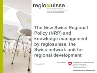 The New Swiss Regional
Policy (NRP) and
knowledge management
by regiosuisse, the
Swiss network unit for
regional development
16th August 2010
 