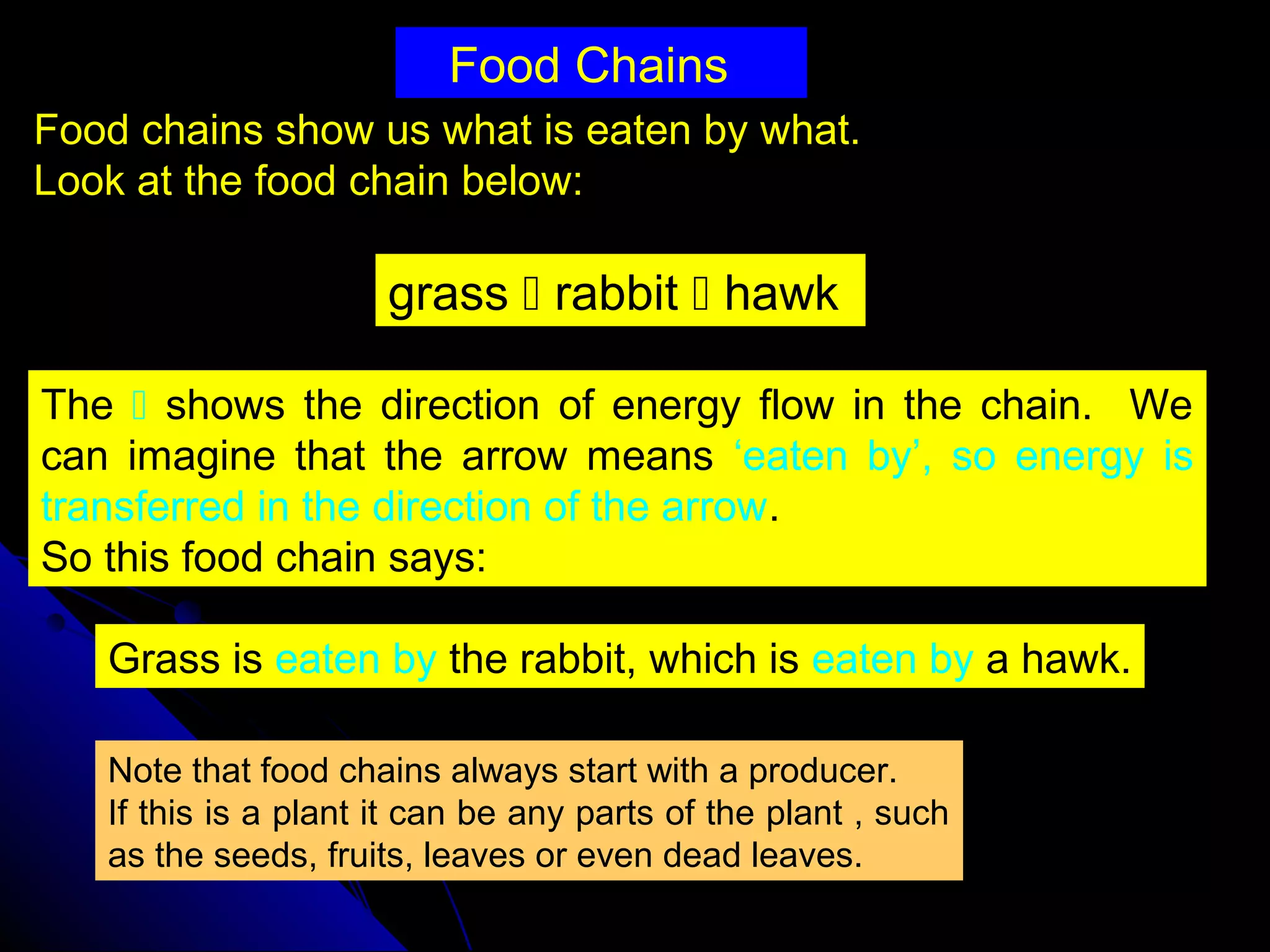 Food Chains
Food chains show us what is eaten by what.
Look at the food chain below:
grass  rabbit  hawk
The  shows the direction of energy flow in the chain. We
can imagine that the arrow means ‘eaten by’, so energy is
transferred in the direction of the arrow.
So this food chain says:
Note that food chains always start with a producer.
If this is a plant it can be any parts of the plant , such
as the seeds, fruits, leaves or even dead leaves.
Grass is eaten by the rabbit, which is eaten by a hawk.
 