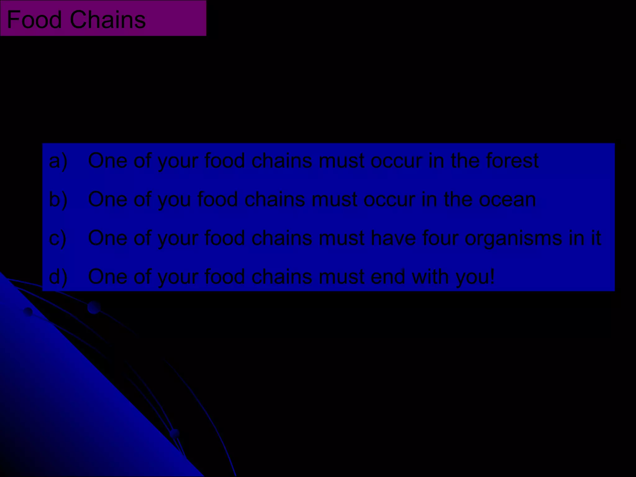 Draw four different food chains using the following as
guidelines:
Food Chains
a) One of your food chains must occur in the forest
b) One of you food chains must occur in the ocean
c) One of your food chains must have four organisms in it
d) One of your food chains must end with you!
 