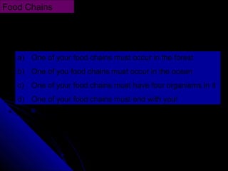Draw four different food chains using the following as
guidelines:
Food Chains
a) One of your food chains must occur in the forest
b) One of you food chains must occur in the ocean
c) One of your food chains must have four organisms in it
d) One of your food chains must end with you!
 