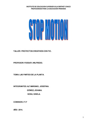 INSTITUTO DE EDUCACION SUPERIOR VILLA BERTHET-CHACO 
PROFESORADO PARA LA EDUCACION PRIMARIA 
1 
TALLER: PROYECTOS CREATIVOS CON TIC. 
PROFESOR: FOSSATI, WILFREDO. 
TEMA: LAS PARTES DE LA PLANTA. 
INTEGRANTES: ALTAMIRANO, JOSEFINA. 
GÓMEZ, JOHANA. 
SOSA, GISELA. 
COMISION: 3° 2° 
AÑO: 2014. 
 