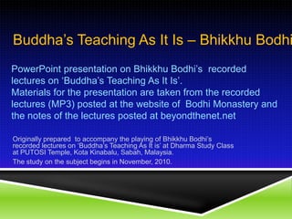 Buddha’s Teaching As It Is – Bhikkhu Bodhi PowerPoint presentation on Bhikkhu Bodhi’s  recorded lectures on ‘Buddha’s Teaching As It Is’. Materials for the presentation are taken from the recorded lectures (MP3) posted at the website of  Bodhi Monastery and the notes of the lectures posted at beyondthenet.net Originally prepared  to accompany the playing of Bhikkhu Bodhi’s recorded lectures on ‘Buddha’s Teaching As It is’ at Dharma Study Class at PUTOSI Temple, Kota Kinabalu, Sabah, Malaysia. The study on the subject begins in November, 2010. 