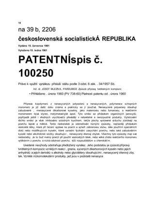 10
na 39 b, 2206
československá socialistickÁ REPUBLIKA
Vydáno 15. července 1961
Vyloženo 15. ledna 1961
PATENTNÍspis č.
100250
Právo k využití vynálezu přísluší státu podle 3 odst. 6 zák. . 34/1957 Sb.
Inž. dr. JOSEF MLEZIVA, PARDUBICE Způsob přípravy tvrditelných kompozic
• Přihlášeno . února 1960 (PV 738-60) Platnost patentu od . února 1960
Příprava kopolymerů z nenasycených polyesterů a nenasycených, polymerace schopných
monomerů je již delší dobu známa a prakticky se jí používá. Nenasycené polyestery obsahují
zabudované , -menasycené dikarbonové kyseliny, jako maleinovou nebo fumarovou, a reaktivním
monomerem bývá styren, metylmetakrylát apod. Tyto směsi se přídavkem organických peroxydů,
popřípadě ještě i vhodných urychlovačů převádějí v netavitelné a nerozpustné produkty. Vytvrzování
těchto směsí je však inhibováno vzdušným kyslíkem, takže plochy vystavené vzduchu zůstávají na
povrchu lepivé a měkké. Tento nedostatek je odstraňován různými způsoby, nejčastěji přídavkem
voskovité látky, která při tvrzení vyplave na povrch a vytvoří zábranovou vrstvu, dále použitím speciálních
diolů nebo modifikujících kyselin, které usnadní fyzikální zasychání povrchu, nebo také zabudováním
kyselé nebo alkoholické složky obsahující , nenasycený éterový zbytek. Všechny tyto způsoby mají své
nedostatky. Je to buď matný povrch při použití voskovitých látek, nebo velká ztráta reaktivního monomeru
vytěkáním z povrchu a nízká odolnost povrchu, vůči rozpouštědlům a chemikáliím.
Uvedené nevýhody odstraňuje předložený vynález. Jeho podstatou je způsob přípravy
tvrditelných kompozic vzniklých reakcí , gnena, sycených dikarbonových kyselin nebo jejich
anhydridů a jejich derivátů s alkoholy nebo glycidétery obsahujícími , nenasycený éterový zby,
tek. Vzniklé nízkomolekulární produkty, jež jsou v podstatě nenasyce
 